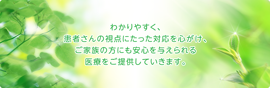わかりやすく、患者さんの視点にたった対応を心がけ、ご家族の方にも安心を与えられる医療をご提供していきます。