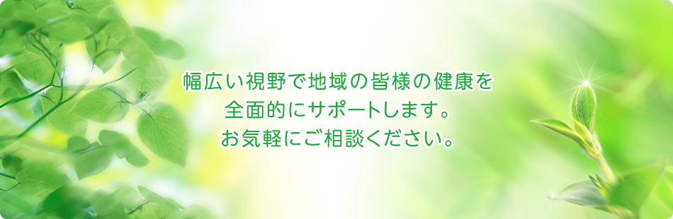 幅広い視野で地域の皆様の健康を全面的にサポートします。お気軽にご相談ください。
